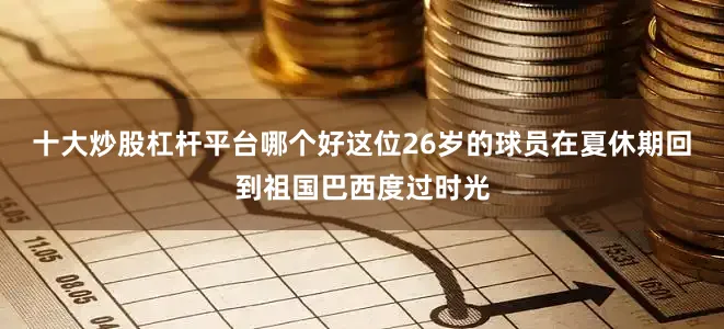 十大炒股杠杆平台哪个好这位26岁的球员在夏休期回到祖国巴西度过时光