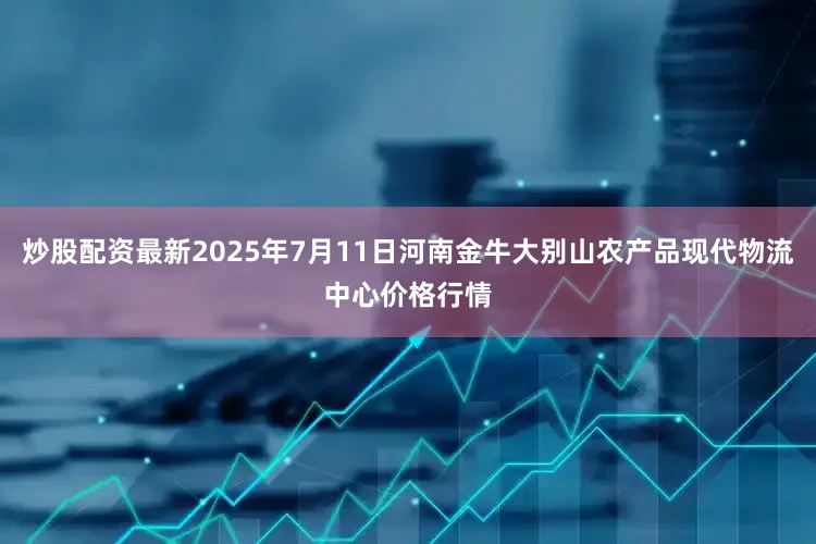 炒股配资最新2025年7月11日河南金牛大别山农产品现代物流中心价格行情