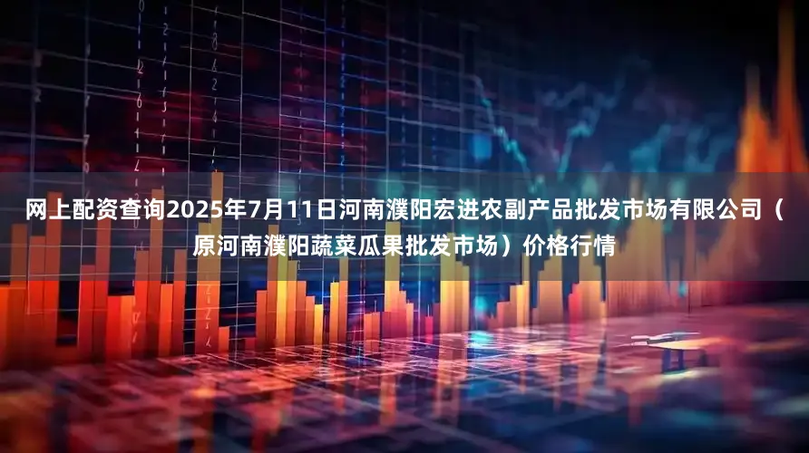 网上配资查询2025年7月11日河南濮阳宏进农副产品批发市场有限公司（原河南濮阳蔬菜瓜果批发市场）价格行情