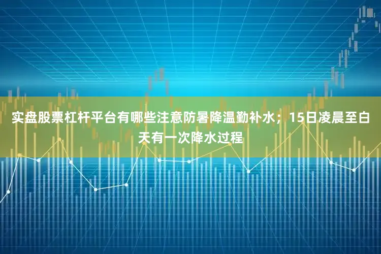 实盘股票杠杆平台有哪些注意防暑降温勤补水；15日凌晨至白天有一次降水过程