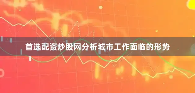 首选配资炒股网分析城市工作面临的形势