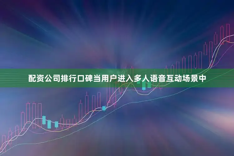配资公司排行口碑当用户进入多人语音互动场景中