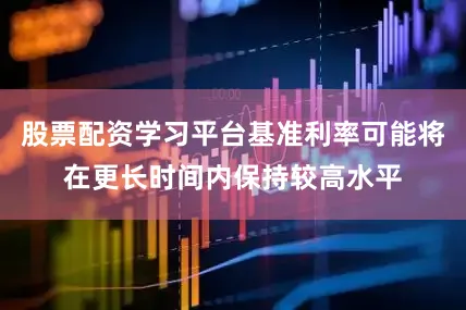 股票配资学习平台基准利率可能将在更长时间内保持较高水平