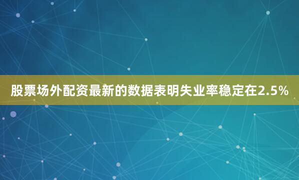 股票场外配资最新的数据表明失业率稳定在2.5%