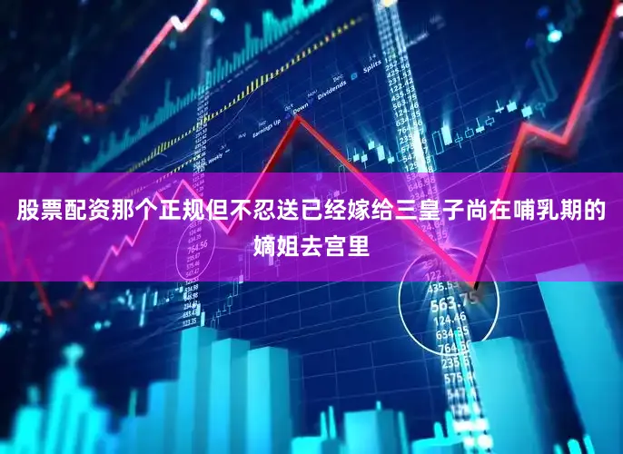 股票配资那个正规但不忍送已经嫁给三皇子尚在哺乳期的嫡姐去宫里