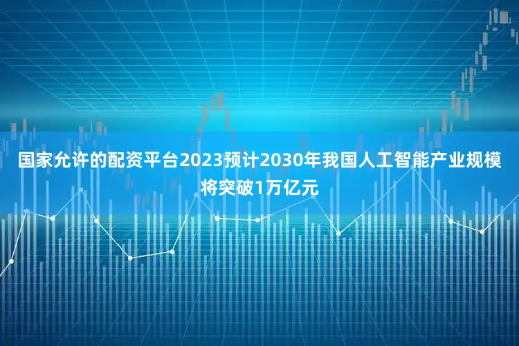 国家允许的配资平台2023预计2030年我国人工智能产业规模将突破1万亿元