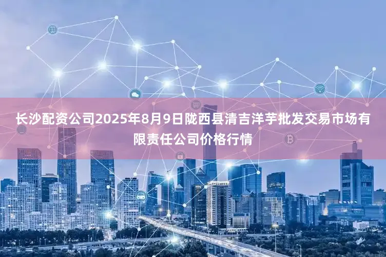 长沙配资公司2025年8月9日陇西县清吉洋芋批发交易市场有限责任公司价格行情
