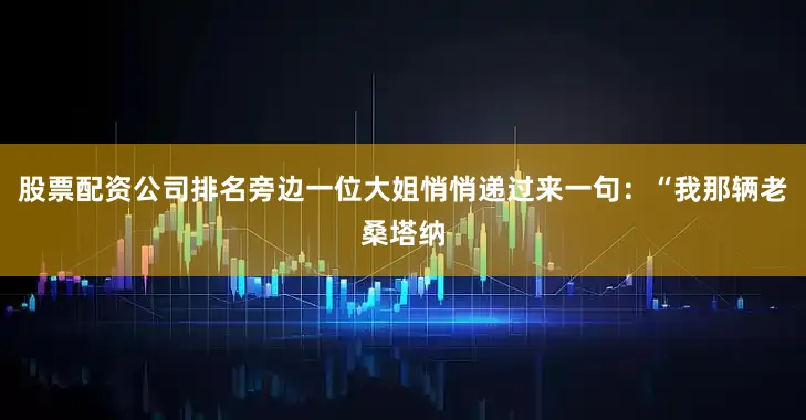 股票配资公司排名旁边一位大姐悄悄递过来一句：“我那辆老桑塔纳