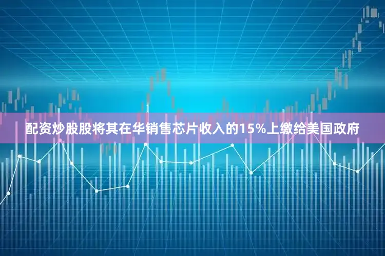 配资炒股股将其在华销售芯片收入的15%上缴给美国政府