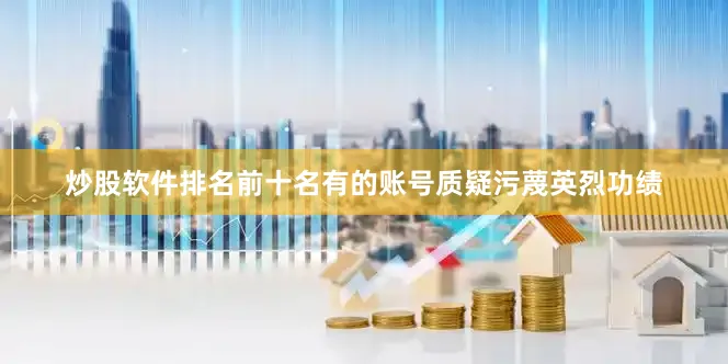 炒股软件排名前十名有的账号质疑污蔑英烈功绩