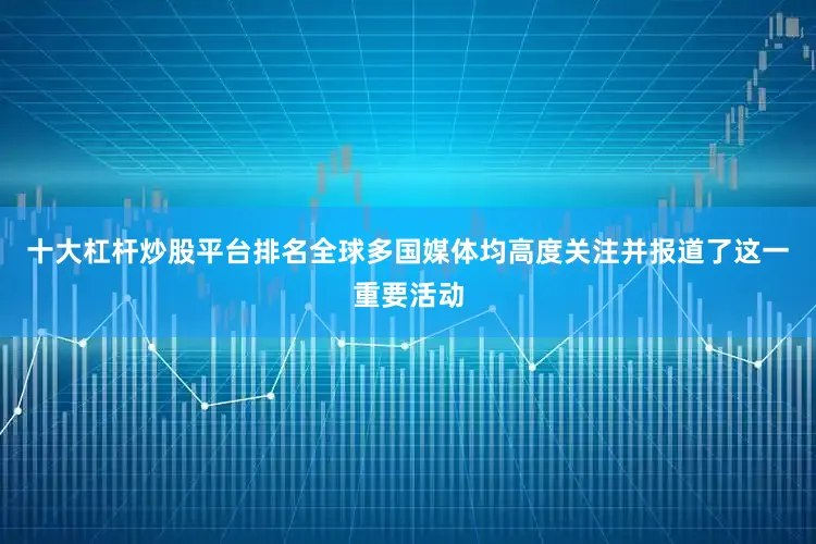 十大杠杆炒股平台排名全球多国媒体均高度关注并报道了这一重要活动