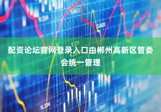 配资论坛官网登录入口由郴州高新区管委会统一管理