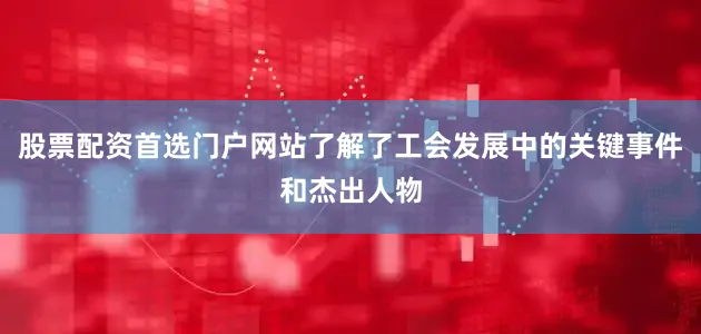 股票配资首选门户网站了解了工会发展中的关键事件和杰出人物