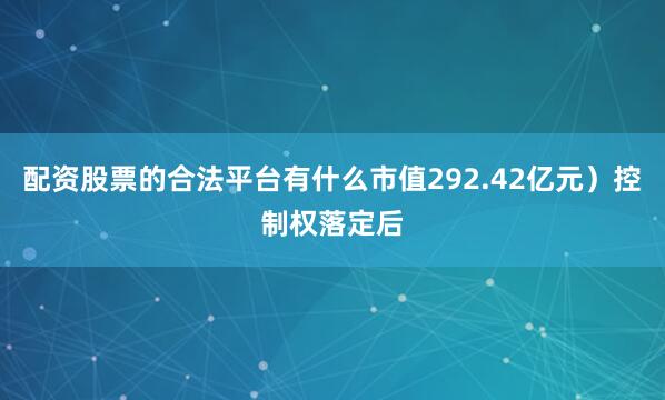配资股票的合法平台有什么市值292.42亿元）控制权落定后